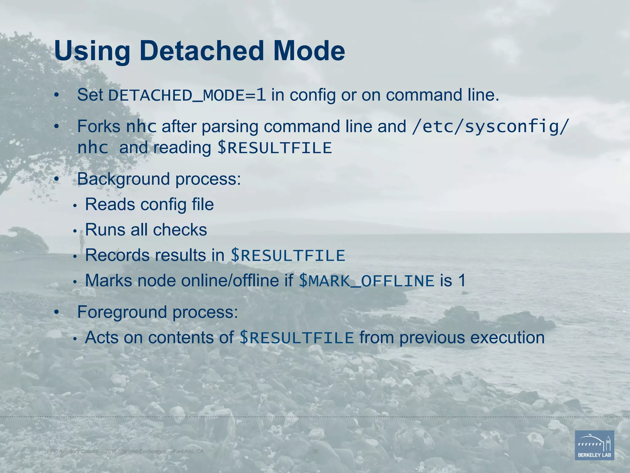 Using Detached Mode
•  Set DETACHED_MODE=1 in config or on command line.
•  Forks nhc after parsing command line and /etc/sysconfig/
nhc and reading $RESULTFILE
•  Background process:
•  Reads config file
•  Runs all checks
•  Records results in $RESULTFILE
•  Marks node online/offline if $MARK_OFFLINE is 1
•  Foreground process:
•  Acts on contents of $RESULTFILE from previous execution
HPC Advisory Council -- 2016 Stanford Conference -- Palo Alto, CA 36
 