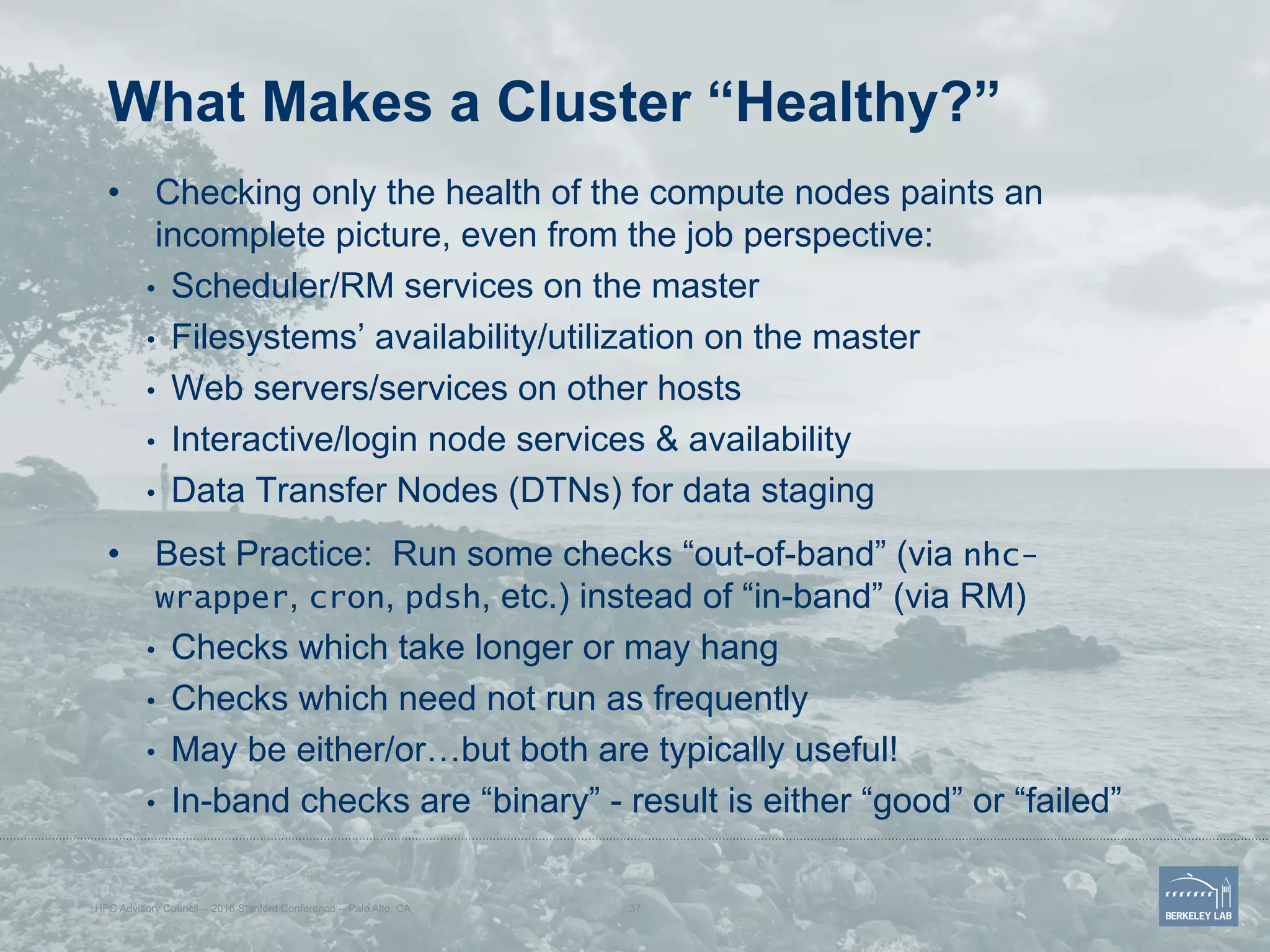 What Makes a Cluster “Healthy?”
•  Checking only the health of the compute nodes paints an
incomplete picture, even from the job perspective:
•  Scheduler/RM services on the master
•  Filesystems’ availability/utilization on the master
•  Web servers/services on other hosts
•  Interactive/login node services & availability
•  Data Transfer Nodes (DTNs) for data staging
•  Best Practice: Run some checks “out-of-band” (via nhc-
wrapper, cron, pdsh, etc.) instead of “in-band” (via RM)
•  Checks which take longer or may hang
•  Checks which need not run as frequently
•  May be either/or…but both are typically useful!
•  In-band checks are “binary” - result is either “good” or “failed”
HPC Advisory Council -- 2016 Stanford Conference -- Palo Alto, CA 37
 
