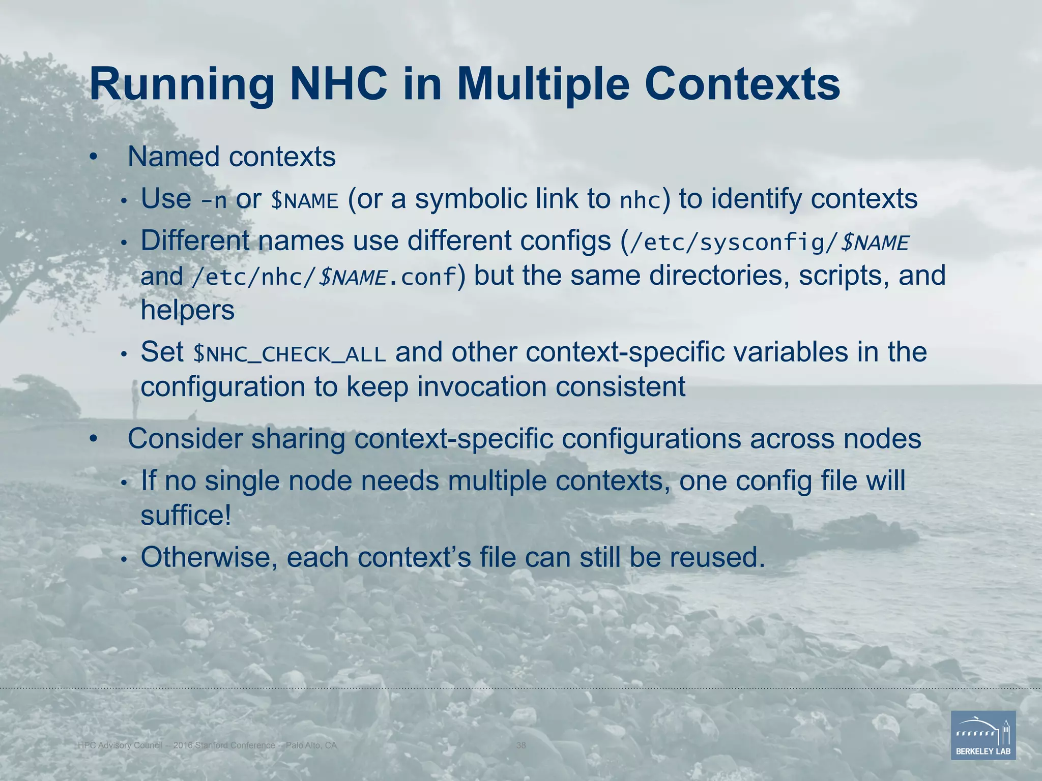 Running NHC in Multiple Contexts
•  Named contexts
•  Use -n or $NAME (or a symbolic link to nhc) to identify contexts
•  Different names use different configs (/etc/sysconfig/$NAME
and /etc/nhc/$NAME.conf) but the same directories, scripts, and
helpers
•  Set $NHC_CHECK_ALL and other context-specific variables in the
configuration to keep invocation consistent
•  Consider sharing context-specific configurations across nodes
•  If no single node needs multiple contexts, one config file will
suffice!
•  Otherwise, each context’s file can still be reused.
HPC Advisory Council -- 2016 Stanford Conference -- Palo Alto, CA 38
 