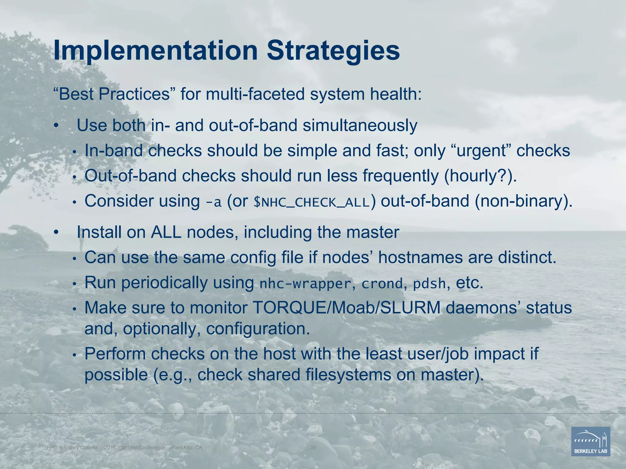 Implementation Strategies
“Best Practices” for multi-faceted system health:
•  Use both in- and out-of-band simultaneously
•  In-band checks should be simple and fast; only “urgent” checks
•  Out-of-band checks should run less frequently (hourly?).
•  Consider using -a (or $NHC_CHECK_ALL) out-of-band (non-binary).
•  Install on ALL nodes, including the master
•  Can use the same config file if nodes’ hostnames are distinct.
•  Run periodically using nhc-wrapper, crond, pdsh, etc.
•  Make sure to monitor TORQUE/Moab/SLURM daemons’ status
and, optionally, configuration.
•  Perform checks on the host with the least user/job impact if
possible (e.g., check shared filesystems on master).
HPC Advisory Council -- 2016 Stanford Conference -- Palo Alto, CA 39
 