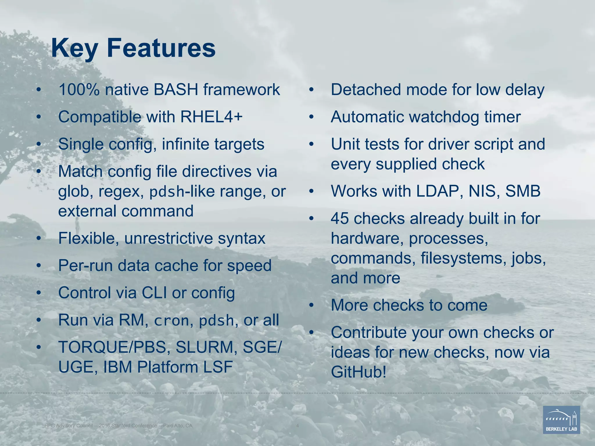 Key Features
•  100% native BASH framework
•  Compatible with RHEL4+
•  Single config, infinite targets
•  Match config file directives via
glob, regex, pdsh-like range, or
external command
•  Flexible, unrestrictive syntax
•  Per-run data cache for speed
•  Control via CLI or config
•  Run via RM, cron, pdsh, or all
•  TORQUE/PBS, SLURM, SGE/
UGE, IBM Platform LSF
•  Detached mode for low delay
•  Automatic watchdog timer
•  Unit tests for driver script and
every supplied check
•  Works with LDAP, NIS, SMB
•  45 checks already built in for
hardware, processes,
commands, filesystems, jobs,
and more
•  More checks to come
•  Contribute your own checks or
ideas for new checks, now via
GitHub!
HPC Advisory Council -- 2016 Stanford Conference -- Palo Alto, CA 4
 