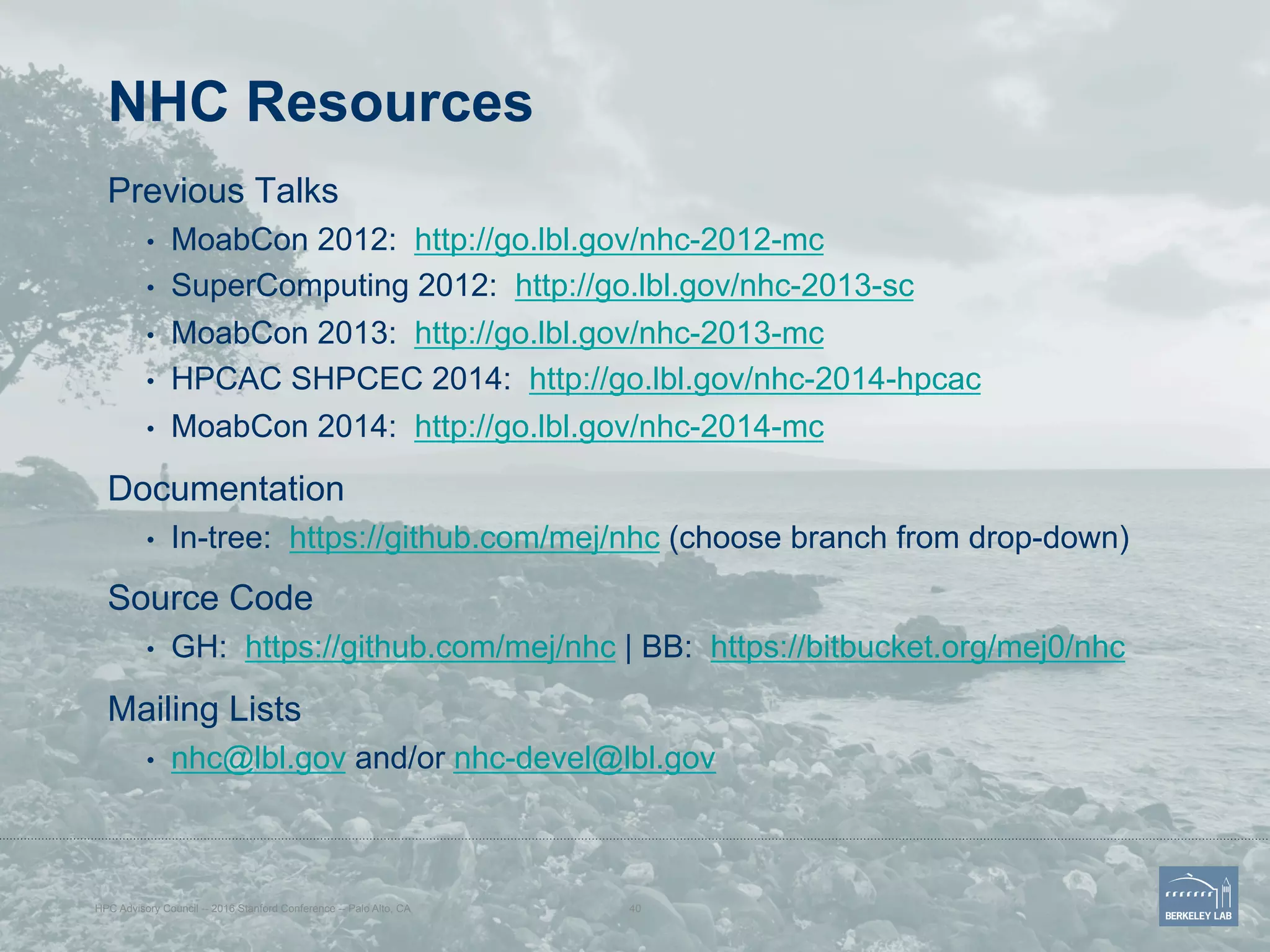 NHC Resources
Previous Talks
•  MoabCon 2012: http://go.lbl.gov/nhc-2012-mc
•  SuperComputing 2012: http://go.lbl.gov/nhc-2013-sc
•  MoabCon 2013: http://go.lbl.gov/nhc-2013-mc
•  HPCAC SHPCEC 2014: http://go.lbl.gov/nhc-2014-hpcac
•  MoabCon 2014: http://go.lbl.gov/nhc-2014-mc
Documentation
•  In-tree: https://github.com/mej/nhc (choose branch from drop-down)
Source Code
•  GH: https://github.com/mej/nhc | BB: https://bitbucket.org/mej0/nhc
Mailing Lists
•  nhc@lbl.gov and/or nhc-devel@lbl.gov
HPC Advisory Council -- 2016 Stanford Conference -- Palo Alto, CA 40
 