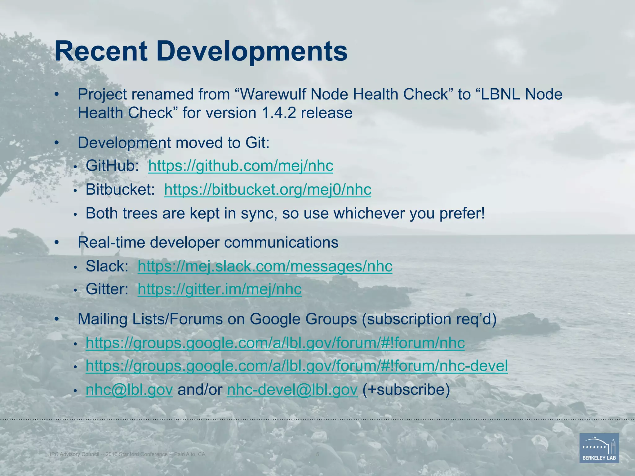 Recent Developments
•  Project renamed from “Warewulf Node Health Check” to “LBNL Node
Health Check” for version 1.4.2 release
•  Development moved to Git:
•  GitHub: https://github.com/mej/nhc
•  Bitbucket: https://bitbucket.org/mej0/nhc
•  Both trees are kept in sync, so use whichever you prefer!
•  Real-time developer communications
•  Slack: https://mej.slack.com/messages/nhc
•  Gitter: https://gitter.im/mej/nhc
•  Mailing Lists/Forums on Google Groups (subscription req’d)
•  https://groups.google.com/a/lbl.gov/forum/#!forum/nhc
•  https://groups.google.com/a/lbl.gov/forum/#!forum/nhc-devel
•  nhc@lbl.gov and/or nhc-devel@lbl.gov (+subscribe)
HPC Advisory Council -- 2016 Stanford Conference -- Palo Alto, CA 5
 