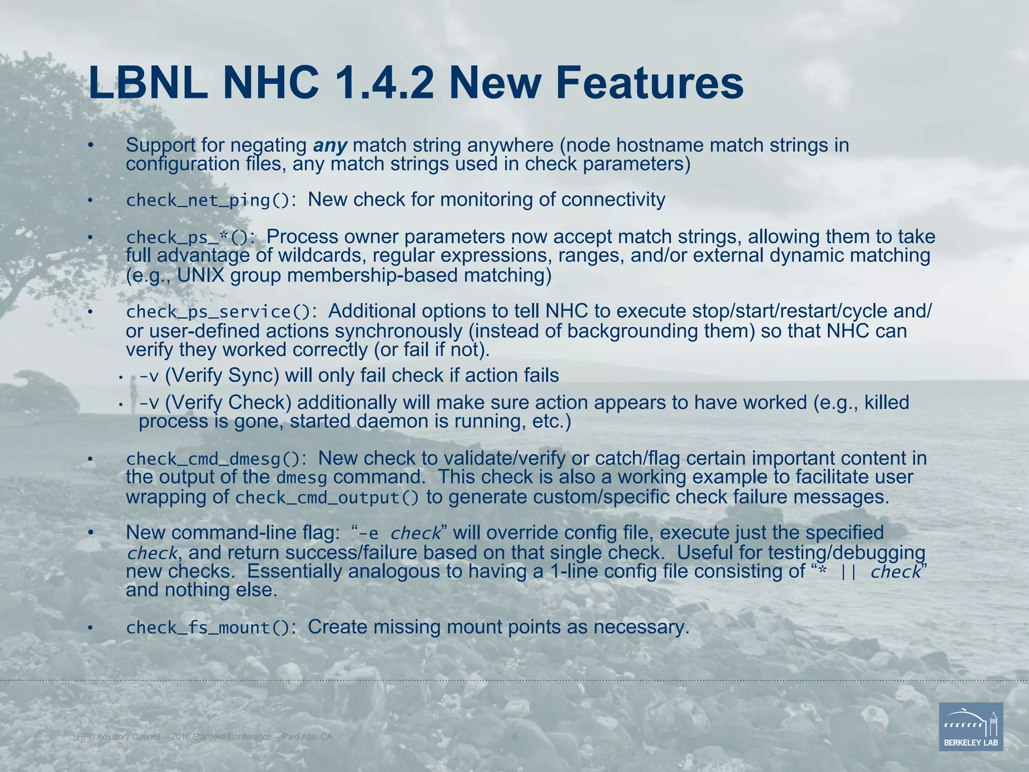 LBNL NHC 1.4.2 New Features
•  Support for negating any match string anywhere (node hostname match strings in
configuration files, any match strings used in check parameters)
•  check_net_ping(): New check for monitoring of connectivity
•  check_ps_*(): Process owner parameters now accept match strings, allowing them to take
full advantage of wildcards, regular expressions, ranges, and/or external dynamic matching
(e.g., UNIX group membership-based matching)
•  check_ps_service(): Additional options to tell NHC to execute stop/start/restart/cycle and/
or user-defined actions synchronously (instead of backgrounding them) so that NHC can
verify they worked correctly (or fail if not).
•  -v (Verify Sync) will only fail check if action fails
•  -V (Verify Check) additionally will make sure action appears to have worked (e.g., killed
process is gone, started daemon is running, etc.)
•  check_cmd_dmesg(): New check to validate/verify or catch/flag certain important content in
the output of the dmesg command. This check is also a working example to facilitate user
wrapping of check_cmd_output() to generate custom/specific check failure messages.
•  New command-line flag: “-e check” will override config file, execute just the specified
check, and return success/failure based on that single check. Useful for testing/debugging
new checks. Essentially analogous to having a 1-line config file consisting of “* || check”
and nothing else.
•  check_fs_mount(): Create missing mount points as necessary.
HPC Advisory Council -- 2016 Stanford Conference -- Palo Alto, CA 6
 