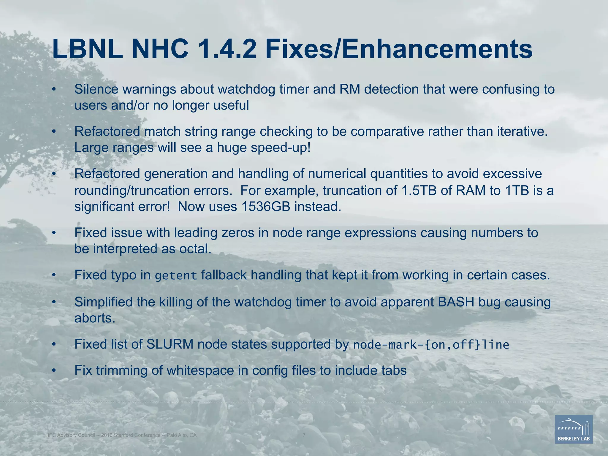 LBNL NHC 1.4.2 Fixes/Enhancements
•  Silence warnings about watchdog timer and RM detection that were confusing to
users and/or no longer useful
•  Refactored match string range checking to be comparative rather than iterative.
Large ranges will see a huge speed-up!
•  Refactored generation and handling of numerical quantities to avoid excessive
rounding/truncation errors. For example, truncation of 1.5TB of RAM to 1TB is a
significant error! Now uses 1536GB instead.
•  Fixed issue with leading zeros in node range expressions causing numbers to
be interpreted as octal.
•  Fixed typo in getent fallback handling that kept it from working in certain cases.
•  Simplified the killing of the watchdog timer to avoid apparent BASH bug causing
aborts.
•  Fixed list of SLURM node states supported by node-mark-{on,off}line
•  Fix trimming of whitespace in config files to include tabs
HPC Advisory Council -- 2016 Stanford Conference -- Palo Alto, CA 7
 