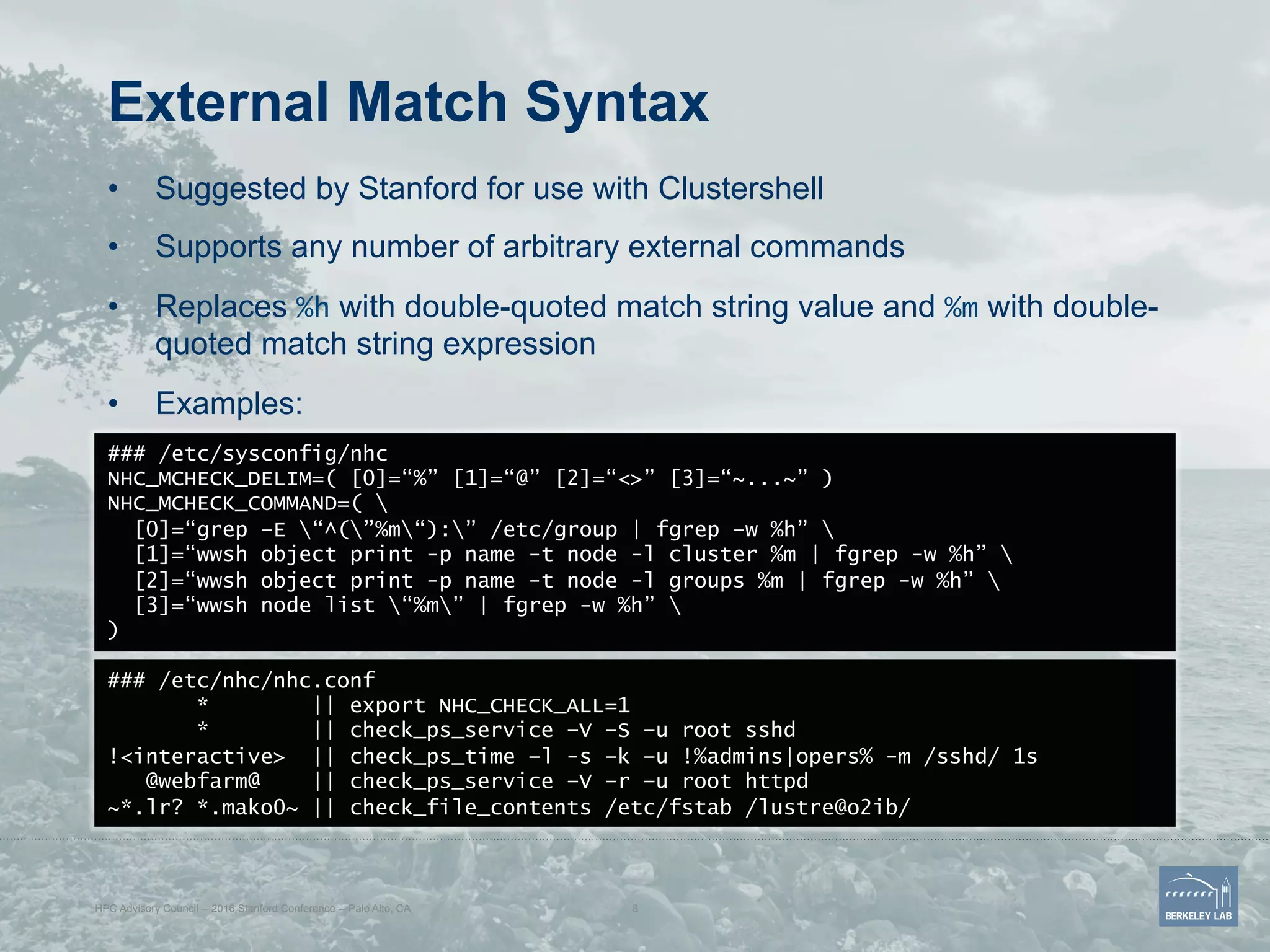 External Match Syntax
•  Suggested by Stanford for use with Clustershell
•  Supports any number of arbitrary external commands
•  Replaces %h with double-quoted match string value and %m with double-
quoted match string expression
•  Examples:
HPC Advisory Council -- 2016 Stanford Conference -- Palo Alto, CA 8
### /etc/sysconfig/nhc
NHC_MCHECK_DELIM=( [0]=“%” [1]=“@” [2]=“<>” [3]=“~...~” )
NHC_MCHECK_COMMAND=( 
[0]=“grep –E “^(”%m“):” /etc/group | fgrep –w %h” 
[1]=“wwsh object print -p name -t node -l cluster %m | fgrep -w %h” 
[2]=“wwsh object print -p name -t node -l groups %m | fgrep -w %h” 
[3]=“wwsh node list “%m” | fgrep -w %h” 
)
### /etc/nhc/nhc.conf
* || export NHC_CHECK_ALL=1
* || check_ps_service –V –S –u root sshd
!<interactive> || check_ps_time –l -s –k –u !%admins|opers% -m /sshd/ 1s
@webfarm@ || check_ps_service –V –r –u root httpd
~*.lr? *.mako0~ || check_file_contents /etc/fstab /lustre@o2ib/
 