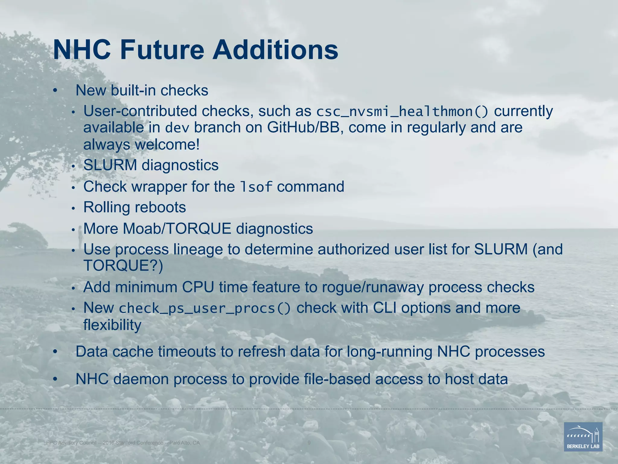NHC Future Additions
•  New built-in checks
•  User-contributed checks, such as csc_nvsmi_healthmon() currently
available in dev branch on GitHub/BB, come in regularly and are
always welcome!
•  SLURM diagnostics
•  Check wrapper for the lsof command
•  Rolling reboots
•  More Moab/TORQUE diagnostics
•  Use process lineage to determine authorized user list for SLURM (and
TORQUE?)
•  Add minimum CPU time feature to rogue/runaway process checks
•  New check_ps_user_procs() check with CLI options and more
flexibility
•  Data cache timeouts to refresh data for long-running NHC processes
•  NHC daemon process to provide file-based access to host data
HPC Advisory Council -- 2016 Stanford Conference -- Palo Alto, CA 9
 