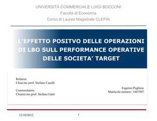 UNIVERSITÀ COMMERCIALE LUIGI BOCCONI
                                 Facoltà di Economia
                        Corso di Laurea Magistrale CLEFIN




  L’EFFETTO POSITVO DELLE OPERAZIONI
  DI LBO SULL PERFORMANCE OPERATIVE
                    DELLE SOCIETA’ TARGET

Relatore:
 Chiar.mo Prof. Francesco SAITA
  Relatore
  Chiar.mo prof. Stefano Caselli
Controrelatore:
                                                                     Eugenio Pugliese
 Chiar.mo Prof. Andrea SIRONI
  Controrelatore                                Tesi di Laurea Specialistica di:
                                                           Matricola numero: 1447507
 Chiarm.mo prof. Stefano Gatti
                                                               Elena AGOSTI
                                                  Matricola Numero: 1453224


   12/10/2012                             1
 