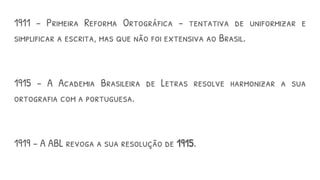 1911 – Primeira Reforma Ortográfica – tentativa de uniformizar e
simplificar a escrita, mas que não foi extensiva ao Brasil.
1915 – A Academia Brasileira de Letras resolve harmonizar a sua
ortografia com a portuguesa.
1919 – A ABL revoga a sua resolução de 1915.
 
