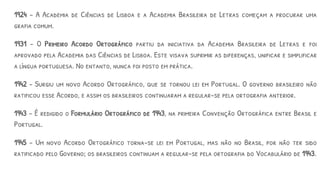1924 – A Academia de Ciências de Lisboa e a Academia Brasileira de Letras começam a procurar uma
grafia comum.
1931 – O Primeiro Acordo Ortográfico partiu da iniciativa da Academia Brasileira de Letras e foi
aprovado pela Academia das Ciências de Lisboa. Este visava suprimir as diferenças, unificar e simplificar
a língua portuguesa. No entanto, nunca foi posto em prática.
1942 - Surgiu um novo Acordo Ortográfico, que se tornou lei em Portugal. O governo brasileiro não
ratificou esse Acordo, e assim os brasileiros continuaram a regular-se pela ortografia anterior.
1943 – É redigido o Formulário Ortográfico de 1943, na primeira Convenção Ortográfica entre Brasil e
Portugal.
1945 – Um novo Acordo Ortográfico torna-se lei em Portugal, mas não no Brasil, por não ter sido
ratificado pelo Governo; os brasileiros continuam a regular-se pela ortografia do Vocabulário de 1943.
 