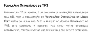 Formulário Ortográfico de 1943
Aprovado em 12 de agosto, é um conjunto de instruções estabelecido
pela ABL para a organização do Vocabulário Ortográfico da Língua
Portuguesa do mesmo ano. Após a rejeição do Acordo Ortográfico de
1945, este continuou a reger-se, mas criou muitas diferenças
ortográficas, especialmente no uso de palavras com acento diferencial.
 