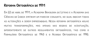 Reforma Ortográfica de 1971
Em 22 de abril de 1971, a Academia Brasileira de Letras e a Academia das
Ciências de Lisboa emitiram um parecer conjunto, no qual indicam todas
as alterações a serem empreendidas. Nessa reforma ortográfica houve
muitas transformações, mas apenas nas regras de acentuação,
diferentemente de outros regulamentos ortográficos, tais como o
Formulário Ortográfico de 1943 e o Acordo Ortográfico de 1990.
 