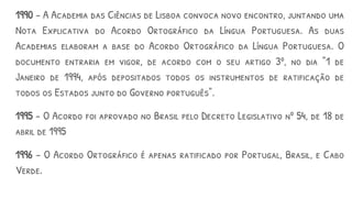 1990 – A Academia das Ciências de Lisboa convoca novo encontro, juntando uma
Nota Explicativa do Acordo Ortográfico da Língua Portuguesa. As duas
Academias elaboram a base do Acordo Ortográfico da Língua Portuguesa. O
documento entraria em vigor, de acordo com o seu artigo 3º, no dia "1 de
Janeiro de 1994, após depositados todos os instrumentos de ratificação de
todos os Estados junto do Governo português".
1995 - O Acordo foi aprovado no Brasil pelo Decreto Legislativo nº 54, de 18 de
abril de 1995
1996 – O Acordo Ortográfico é apenas ratificado por Portugal, Brasil, e Cabo
Verde.
 