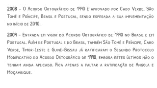 2008 – O Acordo Ortográfico de 1990 é aprovado por Cabo Verde, São
Tomé e Príncipe, Brasil e Portugal, sendo esperada a sua implementação
no início de 2010.
2009 – Entrada em vigor do Acordo Ortográfico de 1990 no Brasil e em
Portugal. Além de Portugal e do Brasil, também São Tomé e Príncipe, Cabo
Verde, Timor-Leste e Guiné-Bissau já ratificaram o Segundo Protocolo
Modificativo do Acordo Ortográfico de 1990, embora estes últimos não o
tenham ainda aplicado. Fica apenas a faltar a ratificação de Angola e
Moçambique.
 
