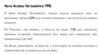 Novo Acordo Ortográfico 1990
O Novo Acordo Ortográfico, trouxe poucas mudanças para os
brasileiros, apenas 0,8% das palavras passaram a ser escritas de maneira
diferente.
Em Portugal, por exemplo, o impacto foi maior, 1,3% dos vocábulos
sofreram alteração, principalmente pela queda das consoantes não
pronunciadas (óptimo).
No Brasil, basicamente, alterou-se a acentuação de algumas palavras e
simplificaram-se as regras do uso do hífen.
 