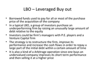 LBO – Leveraged Buy out
• Borrowed funds used to pay for all or most of the purchase
price of the acquisition of the company
• In a typical LBO, a group of investors purchase an
underperforming firm by raising an unusually large amount of
debt relative to the equity
• Investors could be firm’s managers with P.E. players and a
Venture Capital firm
• The strategy is to restructure the firm, improve its
performance and increase the cash flows in order to repay a
large part of the initial debt within a certain amount of time
• It is also a kind of a Arbitrage operation since one buys an
undervalued company improves its short term performance
and then selling it at a higher price
 