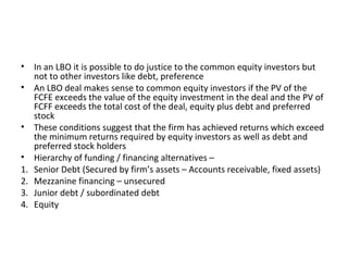 • In an LBO it is possible to do justice to the common equity investors but
not to other investors like debt, preference
• An LBO deal makes sense to common equity investors if the PV of the
FCFE exceeds the value of the equity investment in the deal and the PV of
FCFF exceeds the total cost of the deal, equity plus debt and preferred
stock
• These conditions suggest that the firm has achieved returns which exceed
the minimum returns required by equity investors as well as debt and
preferred stock holders
• Hierarchy of funding / financing alternatives –
1. Senior Debt (Secured by firm’s assets – Accounts receivable, fixed assets)
2. Mezzanine financing – unsecured
3. Junior debt / subordinated debt
4. Equity
 