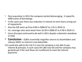 • Post acquisition in 2011 the company started deleveraging. It repaid Rs.
4200 crores of borrowings
• In the same year there was reduction in interest on term loans arising out
of repayments
• Also the D/E went up from 0.84 in 2006-07 to 1.55 in 2010-11
• Int. coverage ratio went down from 16.38 in 2006-07 to 4.58 in 2010-11
• Corus (Europe) continued to do well in 2011 despite a domestic slowdown
in India
• Conclusion – i)LBOs essentially magnifies returns to shareholders and
reduces WACC as interest is tax deductible
ii) It could also add to the risk if in case the company is not able to pay
interest & principal, in such cases the LBO may fail and the company may
go bankrupt if the cash flows are insufficient to meet the interest
payments
 