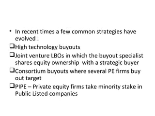 • In recent times a few common strategies have
evolved :
High technology buyouts
Joint venture LBOs in which the buyout specialist
shares equity ownership with a strategic buyer
Consortium buyouts where several PE firms buy
out target
PIPE – Private equity firms take minority stake in
Public Listed companies
 