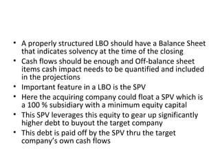 • A properly structured LBO should have a Balance Sheet
that indicates solvency at the time of the closing
• Cash flows should be enough and Off-balance sheet
items cash impact needs to be quantified and included
in the projections
• Important feature in a LBO is the SPV
• Here the acquiring company could float a SPV which is
a 100 % subsidiary with a minimum equity capital
• This SPV leverages this equity to gear up significantly
higher debt to buyout the target company
• This debt is paid off by the SPV thru the target
company’s own cash flows
 