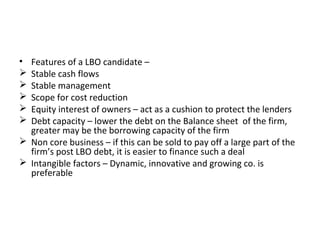 • Features of a LBO candidate –
 Stable cash flows
 Stable management
 Scope for cost reduction
 Equity interest of owners – act as a cushion to protect the lenders
 Debt capacity – lower the debt on the Balance sheet of the firm,
greater may be the borrowing capacity of the firm
 Non core business – if this can be sold to pay off a large part of the
firm’s post LBO debt, it is easier to finance such a deal
 Intangible factors – Dynamic, innovative and growing co. is
preferable
 