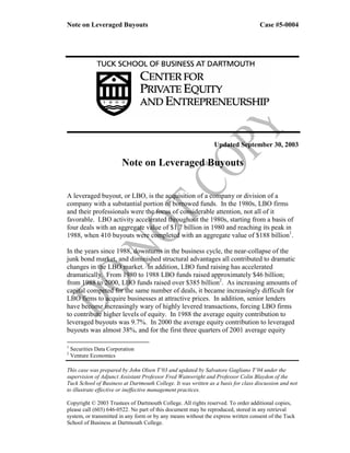 Note on Leveraged Buyouts                                                          Case #5-0004




                                                               Updated September 30, 2003

                         Note on Leveraged Buyouts


A leveraged buyout, or LBO, is the acquisition of a company or division of a
company with a substantial portion of borrowed funds. In the 1980s, LBO firms
and their professionals were the focus of considerable attention, not all of it
favorable. LBO activity accelerated throughout the 1980s, starting from a basis of
four deals with an aggregate value of $1.7 billion in 1980 and reaching its peak in
1988, when 410 buyouts were completed with an aggregate value of $188 billion1.

In the years since 1988, downturns in the business cycle, the near-collapse of the
junk bond market, and diminished structural advantages all contributed to dramatic
changes in the LBO market. In addition, LBO fund raising has accelerated
dramatically. From 1980 to 1988 LBO funds raised approximately $46 billion;
from 1988 to 2000, LBO funds raised over $385 billion2. As increasing amounts of
capital competed for the same number of deals, it became increasingly difficult for
LBO firms to acquire businesses at attractive prices. In addition, senior lenders
have become increasingly wary of highly levered transactions, forcing LBO firms
to contribute higher levels of equity. In 1988 the average equity contribution to
leveraged buyouts was 9.7%. In 2000 the average equity contribution to leveraged
buyouts was almost 38%, and for the first three quarters of 2001 average equity

1
    Securities Data Corporation
2
    Venture Economics

This case was prepared by John Olsen T’03 and updated by Salvatore Gagliano T’04 under the
supervision of Adjunct Assistant Professor Fred Wainwright and Professor Colin Blaydon of the
Tuck School of Business at Dartmouth College. It was written as a basis for class discussion and not
to illustrate effective or ineffective management practices.

Copyright © 2003 Trustees of Dartmouth College. All rights reserved. To order additional copies,
please call (603) 646-0522. No part of this document may be reproduced, stored in any retrieval
system, or transmitted in any form or by any means without the express written consent of the Tuck
School of Business at Dartmouth College.
 