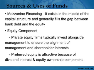 Sources & Uses of Funds
• Mezzanine Financing - It exists in the middle of the
capital structure and generally fills the gap between
bank debt and the equity
• Equity Component
  - Private equity firms typically invest alongside
management to ensure the alignment of
management and shareholder interests
   - Preferred equity is attractive because of
dividend interest & equity ownership component

                                               SUNNY SANCTIS
 