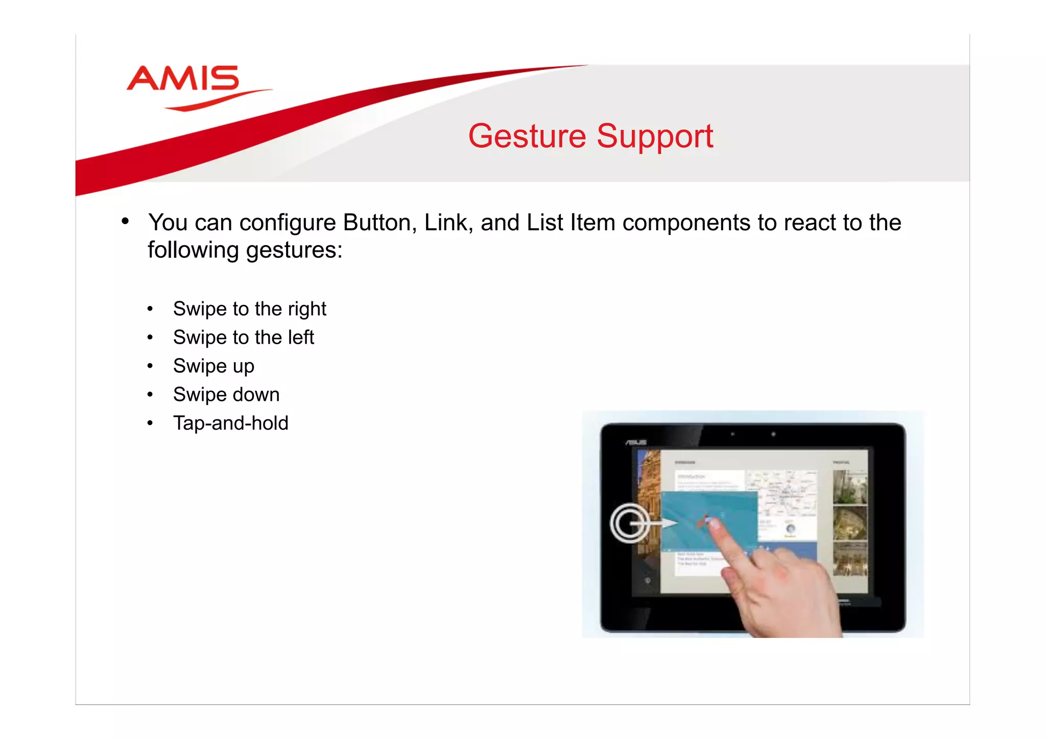 Gesture Support
•  You can configure Button, Link, and List Item components to react to the
following gestures:
•  Swipe to the right
•  Swipe to the left
•  Swipe up
•  Swipe down
•  Tap-and-hold
 