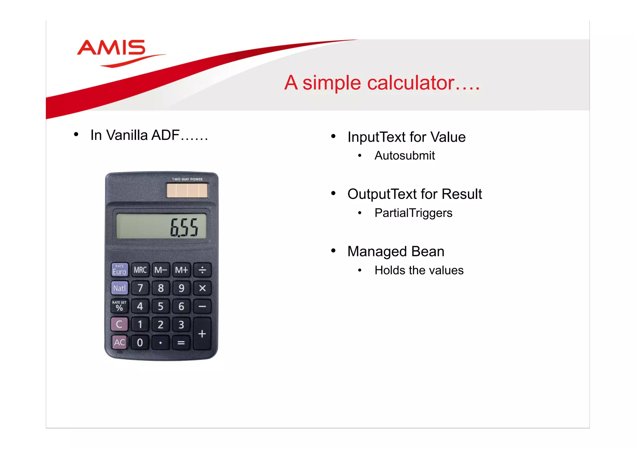 A simple calculator….
•  In Vanilla ADF…… •  InputText for Value
•  Autosubmit
•  OutputText for Result
•  PartialTriggers
•  Managed Bean
•  Holds the values
 