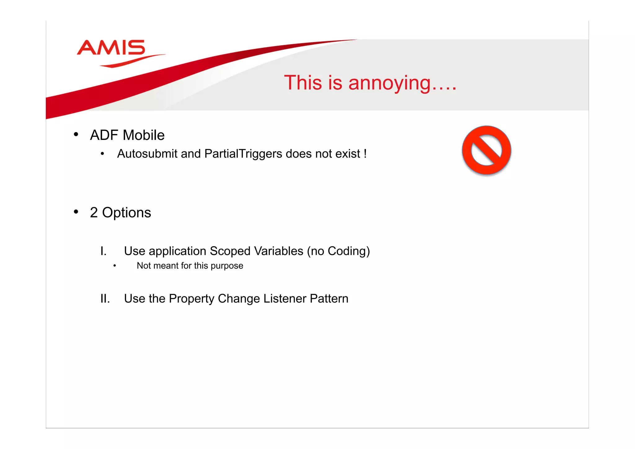 This is annoying….
•  ADF Mobile
•  Autosubmit and PartialTriggers does not exist !
•  2 Options
I.  Use application Scoped Variables (no Coding)
•  Not meant for this purpose
II.  Use the Property Change Listener Pattern
 