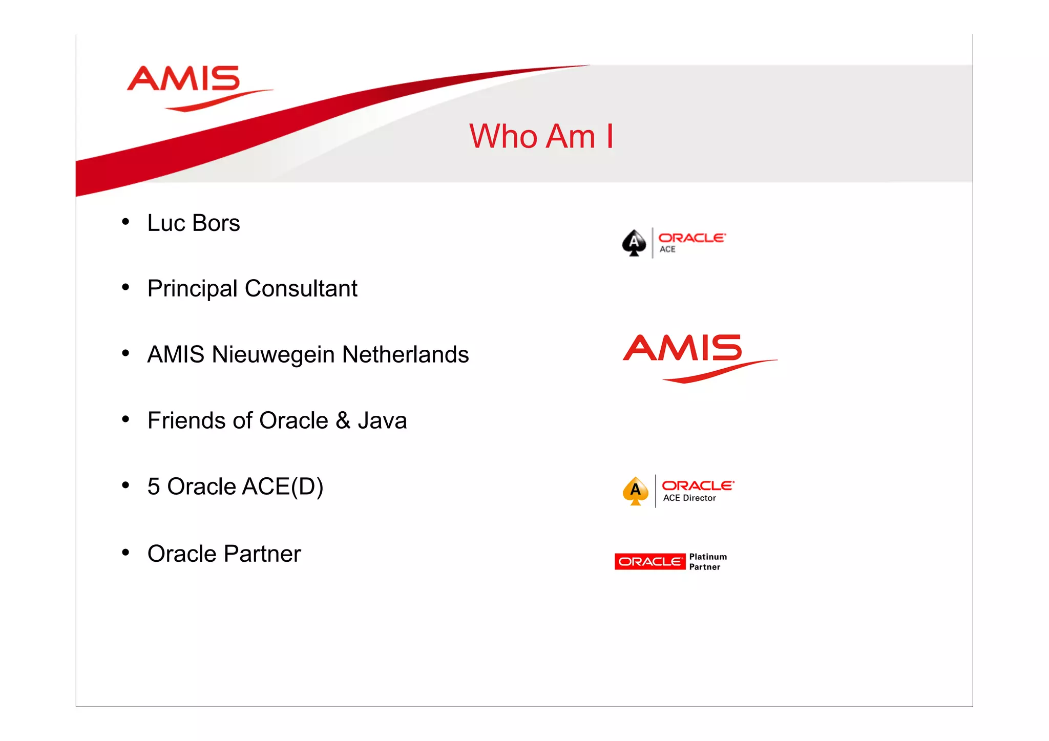 Who Am I
•  Luc Bors
•  Principal Consultant
•  AMIS Nieuwegein Netherlands
•  Friends of Oracle & Java
•  5 Oracle ACE(D)
•  Oracle Partner
 