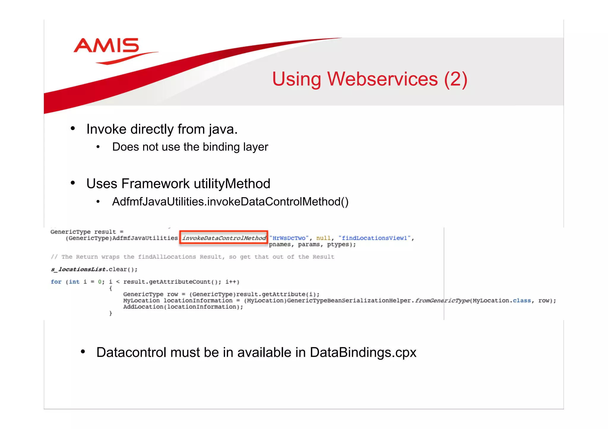 Using Webservices (2)
•  Invoke directly from java.
•  Does not use the binding layer
•  Uses Framework utilityMethod
•  AdfmfJavaUtilities.invokeDataControlMethod()
•  Datacontrol must be in available in DataBindings.cpx
 