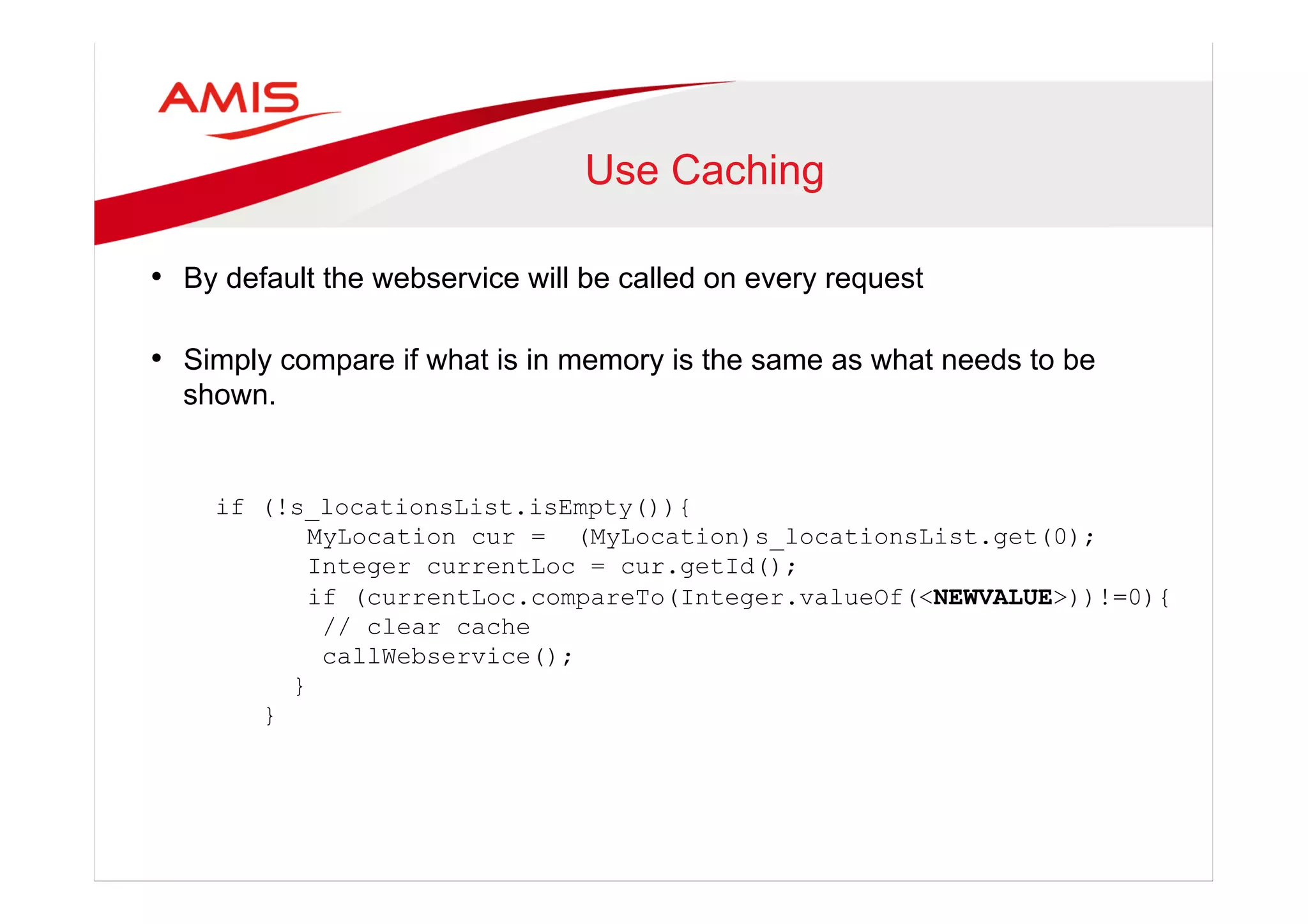 Use Caching
•  By default the webservice will be called on every request
•  Simply compare if what is in memory is the same as what needs to be
shown.
if (!s_locationsList.isEmpty()){
MyLocation cur = (MyLocation)s_locationsList.get(0);
Integer currentLoc = cur.getId();
if (currentLoc.compareTo(Integer.valueOf(<NEWVALUE>))!=0){
// clear cache
callWebservice();
}
}
 