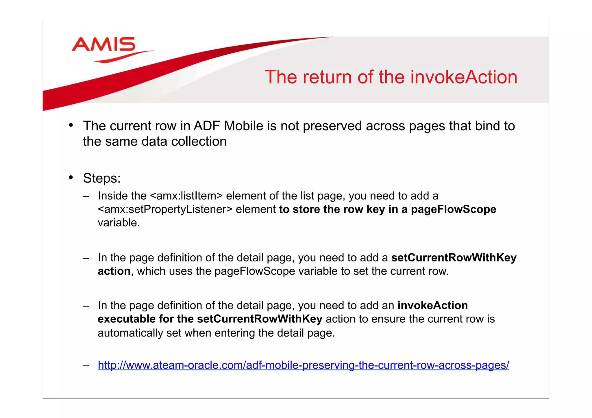 The return of the invokeAction
•  The current row in ADF Mobile is not preserved across pages that bind to
the same data collection
•  Steps:
–  Inside the <amx:listItem> element of the list page, you need to add a
<amx:setPropertyListener> element to store the row key in a pageFlowScope
variable.
–  In the page definition of the detail page, you need to add a setCurrentRowWithKey
action, which uses the pageFlowScope variable to set the current row.
–  In the page definition of the detail page, you need to add an invokeAction
executable for the setCurrentRowWithKey action to ensure the current row is
automatically set when entering the detail page.
–  http://www.ateam-oracle.com/adf-mobile-preserving-the-current-row-across-pages/
 