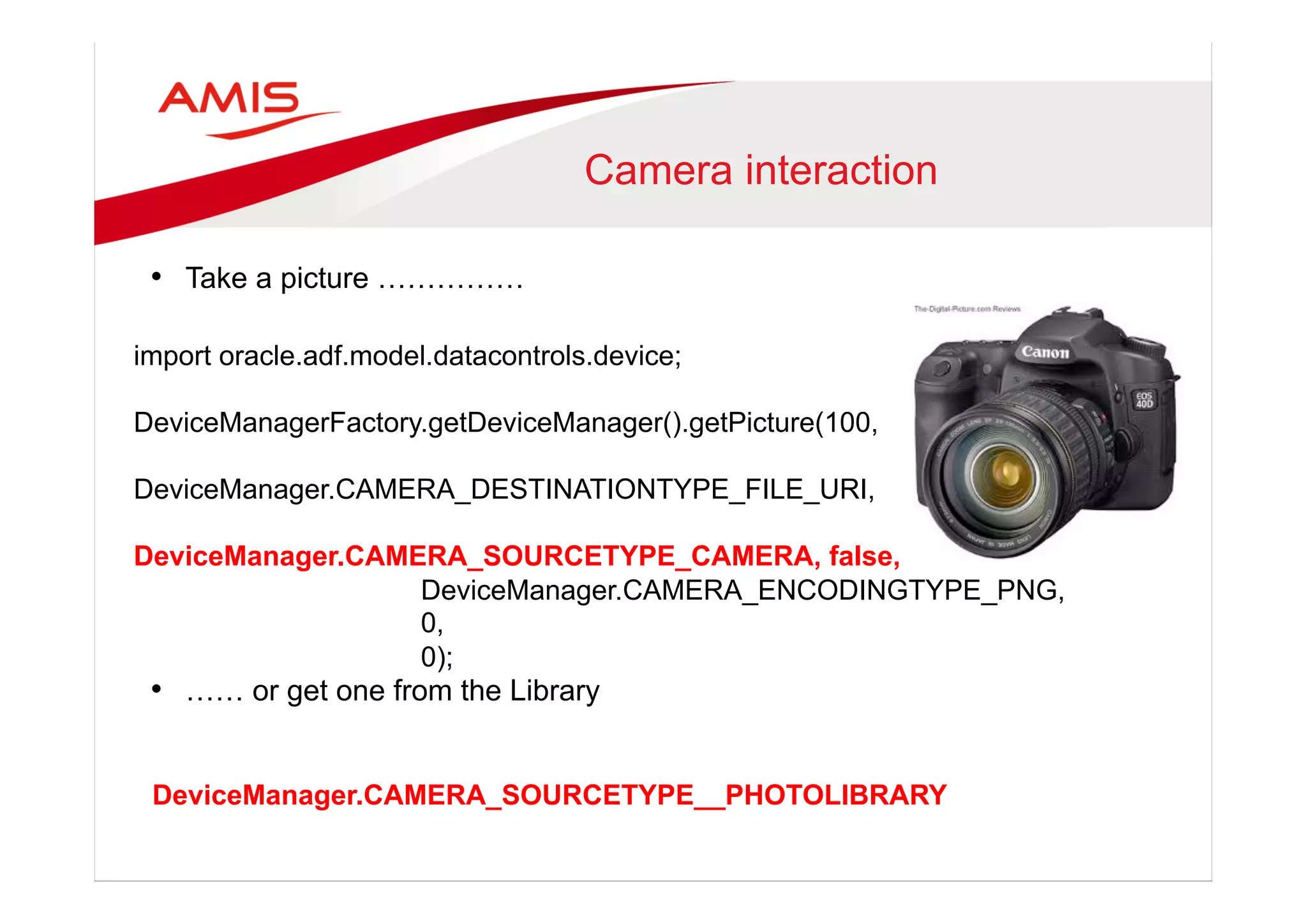 Camera interaction
•  Take a picture ……………
•  …… or get one from the Library
import oracle.adf.model.datacontrols.device;
DeviceManagerFactory.getDeviceManager().getPicture(100,
DeviceManager.CAMERA_DESTINATIONTYPE_FILE_URI,
DeviceManager.CAMERA_SOURCETYPE_CAMERA, false,
DeviceManager.CAMERA_ENCODINGTYPE_PNG,
0,
0);
DeviceManager.CAMERA_SOURCETYPE__PHOTOLIBRARY
 
