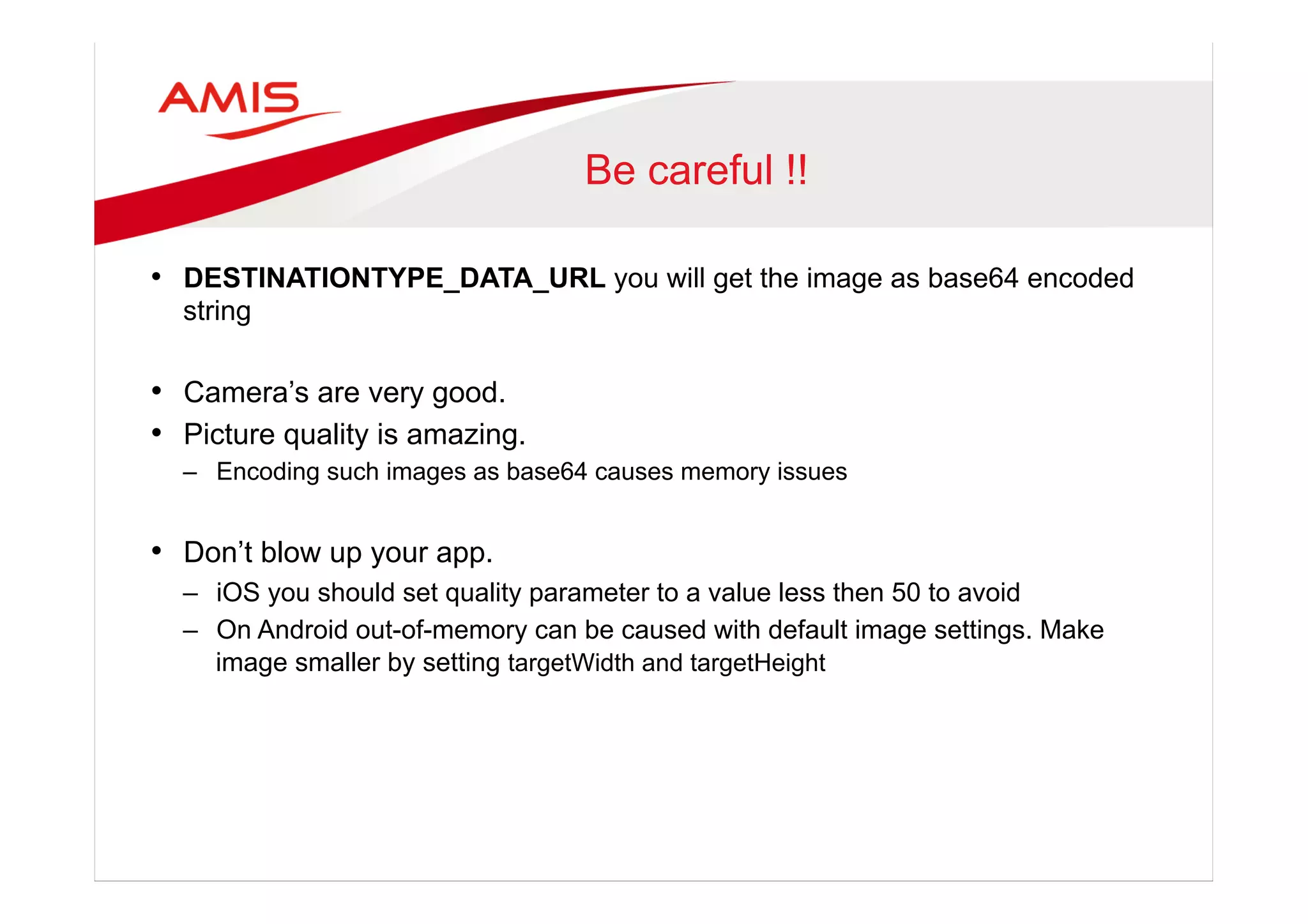 Be careful !!
•  DESTINATIONTYPE_DATA_URL you will get the image as base64 encoded
string
•  Camera’s are very good.
•  Picture quality is amazing.
–  Encoding such images as base64 causes memory issues
•  Don’t blow up your app.
–  iOS you should set quality parameter to a value less then 50 to avoid
–  On Android out-of-memory can be caused with default image settings. Make
image smaller by setting targetWidth and targetHeight
 