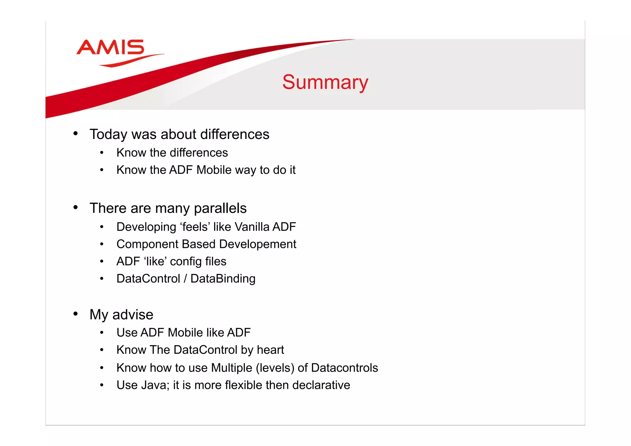 Summary
•  Today was about differences
•  Know the differences
•  Know the ADF Mobile way to do it
•  There are many parallels
•  Developing ‘feels’ like Vanilla ADF
•  Component Based Developement
•  ADF ‘like’ config files
•  DataControl / DataBinding
•  My advise
•  Use ADF Mobile like ADF
•  Know The DataControl by heart
•  Know how to use Multiple (levels) of Datacontrols
•  Use Java; it is more flexible then declarative
 