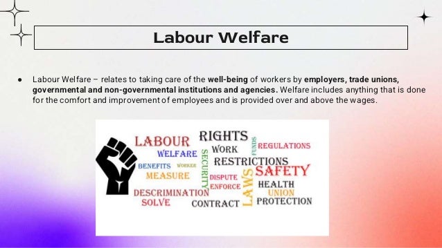 ● Labour Welfare – relates to taking care of the well-being of workers by employers, trade unions,
governmental and non-governmental institutions and agencies. Welfare includes anything that is done
for the comfort and improvement of employees and is provided over and above the wages.
Labour Welfare
 