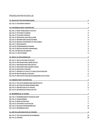 INDHOLDSFORTEGNELSE
§1: REGELSÆTTES ANVENDELIGHED 3
§1, STK. 1: GÆLDENDEFORHOLD 3
§2: GRUNDREGLERNE I ØLBOWLING 3
§2, STK. 1: KORT FORKLARING AF SPILLET 3
§2, STK. 2: STOLENES PLACERING 3
§2, STK. 3: STOLENES FUNKTION 4
§2, STK. 4: OM BOLDEN, DER TRILLES MED 4
§2, STK. 5: DÅSERNEIMELLEM ØLKASSERNE 4
§2, STK. 6: BANENS AFGRÆNSNING OG SPILLEAREAL 4
§2, STK. 7: OM BANDESPIL 4
§2, STK. 8: FORHINDRINGER PÅ BANEN 4
§2, STK. 9: REGLENOM RAMT FORHINDRING 4
§2, STK. 10: REGLENOM AIRBOWL 4
§2, STK. 11: KASTETEKNIK 5
§3: HOLD- OG SPILLERREGLER 5
§3, STK. 1: ANTAL SPILLEREPÅ HOLDET 5
§3, STK. 2: OM UDSKIFTNING UNDER SPILLET 5
§3, STK. 3: OM UDSKIFTNING MELLEM SPIL 5
§3, STK. 4: OM UDSKIFTNING GRUNDET SKADE 5
§3, STK. 6: OM OPKAST PÅ BANEN 5
§3, STK. 7: OM SKIFT AF TUR TIL AT TRILLE/KASTEBOLDEN 5
§3, STK. 8: OM OPSAMLING AF BOLDEN 6
§3, STK. 9: OM STOPPET BOLD SOM FORHINDRER VÆLTET DÅSE 6
§4: DRIKKEVARER I ØLBOWLING 6
§4, STK. 1: TILLADTEDRIKKEVARER UNDER SPILLET 6
§4, STK. 2: AFTALER OM ANDREDRIKKEVARER 6
§4, STK. 3: OM INDTAGELSEAF STRAFØL 6
§4, STK. 4: HVORNÅR ENSTRAFØL ER TOM 7
§5: BEDØMMELSE AF KAMPE 7
§5, STK. 1: DOMMERTJENESTEUNDER EN KAMP 7
§5, STK. 2: LINJEDOMMERE 7
§5, STK. 3: DISKVALIFIKATION 7
§5, STK. 4: UDVISNING AF ENSPILLER 7
§5, STK. 5: KLAGER OVER BEDØMMELSER 8
§5, STK. 6: DOMMERENS MAGT 8
§6: OM TILLADELSESGIVEN OG STRAFØL 8
§6, STK. 1: TILLADELSESGIVENFRA DOMMEREN 8
§6, STK. 2: STRAFØL 8
 