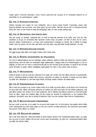 meget ujævn, forkortes afstanden, mens mindre ujævnhed bør opvejes af en forlænget afstand for at
opretholde en vis sværhedsgrad i spillet.
§2, STK. 3: STOLENES FUNKTION
Stolene benyttes som sæder for hver holdspiller. Det er deres eneste formål . Træstubbe, kasser eller
lignende objekter kan anvendes, hvis disse egner sig som sæder. Bemærk dog at det i en længerevarende
kamp kan være en stor fordel at sidde på behagelige stole, for ikke at føle ubehag bagi.
§2, STK. 4: OM BOLDEN, DER TRILLES MED
Man bør bruge en fodbold, volleyball eller en bold af lignende størrelse til at spille med. Det kan ikke
anbefales at bruge en tennisbold eller lignende mindre bold, da spillet i så fald vil blive alt for svært.
Rammer bolden modstanderen i et bowl, skal modstanderen modtage en straføl. Det er tilladt at stoppe
bolden uden for banen, så man ikke skal hente den hele tiden, dog skal dette foregå siddende i sin stol.
§2, STK. 5: DÅSERNE IMELLEM STOLENE
Der skal bruges fulde dåser som kegler mellem hvert holds stole.
§2, STK. 6: BANENS AFGRÆNSNING OG SPILLEAREAL
Ser man en ølbowlingbane som et rektangel, udgør sæderne, spillerne sidder på, hjørnerne i banens fysiske
afgrænsning, mens alt inden for rektanglet udgør spillearealet. I begge ender af en ølbowlingbane er der en
baglinje, en linje som for hold 1s vedkommende går fra det forreste punkt på spiller 1s sæde til det forreste
punkt på spiller 2s sæde, hvilket selvfølgelig også gælder for hold 2 i den anden ende af banen.
§2, STK. 7: OM BANDESPIL
Antag at bolden er på vej mod den inderside af et sæde, der vender ind mod dåsen på hold 1s banehalvdel.
Det er i ølbowling tilladt at bolden først rammer indersiden af sædet, for derefter at bande ind mod dåsen
og vælte den. Bandespil er i det hele taget tilladt, så længe bolden forbliver på spillearealet.
§2, STK. 8: FORHINDRINGER PÅ BANEN
Når et hold har drukket en øl, vinder holdet retten til at krølle og smide dåsen ud på banen som forhindring
for det andet hold. Dåsen må kastes på banen et hvilket som helst sted inden for det aftalte spilleareal , dog
skal dåsen kastes over midten, for at være godkendt. Det er således ikke tilladt at placere en forhindring lige
foran sin dåse. Ligger den kastede dåse, så den netop har kontakt til midterlinjen, er den kastede dåse
godkendt. Derudover giver det en straføl til kasterens hold, hvis den kastede dåse rammer modstanderen.
§2, STK. 9: REGLEN OM RAMT FORHINDRING
Det kan under et spil ske, at en spiller fra et givent hold støder ind i en forhindring. Det gælder derfor både
under halvlegsskift og under selve spillet, at hvis man rammer en dåse på banen, kan dommeren give holdet
hvis person ramte dåsen, en straføl.
§2, STK. 10: REGLEN OM AIRBOWL
Det er på intet tidspunkt i ølbowling tilladt at kaste bolden direkte mod modstanderholdets dåse, og vælte
den og score et point. Bolden må og skal ramme egen banehalvdel, og trille ind i modstanderholdets dåse
og vælte den på den måde.
 