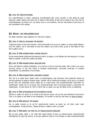 §2, STK. 11: KASTETEKNIK
Kun underhåndskast er tilladt i ølbowling. Overhåndskast eller andre varianter er ikke tilladt på noget
tidspunkt i spillet, ligesom det heller ikke er tilladt at trille bolden af sted ved at sparke til den. Man må kun
underhåndskaste, og hvilken arm, der kastes med, er op til spilleren. Det kan dog tillades af dommeren, at
lave specialkast ved at spørge.
§3: HOLD- OG SPILLERREGLER
Her følger specifikke regler gældende for hold og for spillere.
§3, STK. 1: ANTAL SPILLERE PÅ HOLDET
I ølbowling spiller to hold mod hinanden. Hvert hold består af to og kun to spillere, en kamp består således i
alt af fire spillere. Det er ikke tilladt at have flere spillere end to på et hold, og det er ikke tilladt at have
færre spillere end to.
§3, STK. 2: OM UDSKIFTNING UNDER SPILLET
Da det eneste tilladte spillerantal på ølbowling-hold er to spillere, er det således på intet tidspunkt i en kamp
tilladt at udskifte en eller flere spillere på holdet.
§3, STK. 3: OM UDSKIFTNING MELLEM SPIL
Det er ikke tilladt at udskifte holdspillere i en turnering, fx når ens hold ikke spiller. Når et hold er sat, og en
turnering startes, er det ikke muligt at foretage holdændringer. Eventuelle ændringer vil medføre
diskvalifikation og udelukkelse af turneringen.
§3, STK. 4: OM UDSKIFTNING GRUNDET SKADE
Sker det at en spiller bliver skadet under en ølbowlingkamp, skal dommeren først godkende skaden og
dermed godkende at spilleren forlader banen. Derefter må én udskiftning foretages, så der igen er to spillere
på det hold, den skadeslidte forlod. Spilles der en enkelt kamp, skal modstanderholdet underrettes om
udskiftningen. Spilles der en turnering, skal modstanderholdet samt turneringsarrangøre n underrettes om
udskiftningen. At være blevet for ”fuld” er derfor ikke en skade, som gør det tilladt at lave en udskiftning.
§3, STK. 5: OM AFTRÆDELSE PÅ NATURENS VEGNE
Såfremt en spiller har behov for at træde af på naturens vegne, må og skal have tilladelse af dommeren.
Taler vi om opkast er det tilladt at vise bræktegnet, for herefter at rejse sig, eller kaste op uden for banen.
§3, STK. 6: OM OPKAST PÅ BANEN
Har en spiller drukket en øl, og får vedkommende kvalme og kaster op, må dette under ingen
omstændigheder foregå på banen. Opkast på banen medfører endnu en straføl.
§3, STK. 7: OM SKIFT AF TUR TIL AT TRILLE/KASTE BOLDEN
Når en given spiller, spiller 1, har trillet eller kastet bolden af sted, og vedkommendes modstanderhold
efterfølgende har gjort det samme, er det igen spillerens holds tur til at forsøge at vælte modstanderholdets
 