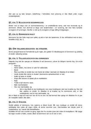 eller give op og tabe kampen. Udskiftning i forbindelse med udvisning er ikke tilladt under nogen
omstændigheder.
§5, STK. 5: KLAGER OVER BEDØMMELSER
Ønsker man at klage over en dommerbeslutning i en enkeltstående kamp, skal man henvende sig til
dommeren. Ønsker man derimod at klage over bedømmelser i en turnering, bør man først kontakte
arrangøren af turneringen. Herefter er det op til arrangøren at tage stilling til klagesagen.
§5, STK. 6: DOMMERENS MAGT
Dommeren har den fulde magt over spillet, og det er ham der bestemmer. Er der utilfredshed med en dom,
henstilles til §5, stk. 5.
§6: OM TILLADELSESGIVEN OG STRAFØL
Denne paragraf beskriver forholdende og de regler, der gælder for tilladelsesgiven af dommeren og uddeling
af straføl i ølbowling kampe.
§6, STK. 1: TILLADELSESGIVEN FRA DOMMEREN
Følgende ting skal der spørges om tilladelse til ved dommeren, udover de tidligere nævnte ting i de an dre
paragrafer:
- Rejse sig
- Hente bolden, hvis denne er uden for rækkevidde.
- Bowle
- Åbne og drikke en straføl (kun den første der drikker skal bede om tilladelse til at drikke)
- Vende straføl efter denne er drukket (dommerens opmærksomhed er nok)
- Krølle og kaste en straføl
- Ringe eller besvare et opkald på sin mobiltelefon
- Ryge
- Træde af på naturens vejne
- Bytte banehalvdelen
- Hvis man skal knække sig
o Det er dog tilladt at vise bræktegnet, men vises bræktegnet, skal man knække sig. Sker det
ikke uddeles en straføl. En tilladelse til at knække sig fra dommerens side, er ikke
ensbetydende med at man skal knække sig.
Det er tilladt at tage alt hvad man kan nå fra sin stol. Du skal dermed ikke spørge om tilladelse for at give
din medspiller bolden eller øllen.
§6, STK. 2: STRAFØL
Straføl uddeles af dommeren, hvis reglerne er blevet brudt. Når man modtager en straføl må denne
selvfølgelig ikke rystes på nogen måde, så denne skummer over. Overtrædelse kan betyde point til
modstanderen og i værste fald diskvalifikation.
Straføllen må kun røre munden en gang, tages den fra munden gives den videre til medspilleren. Når begge
har taget munden af øllen, vendes dåsen så dommeren kan se om den er tom.
 