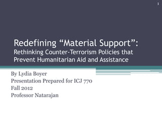 Redefining “Material Support”:
Rethinking Counter-Terrorism Policies that
Prevent Humanitarian Aid and Assistance
By Lydia Boyer
Presentation Prepared for ICJ 770
Fall 2012
Professor Natarajan
1
 