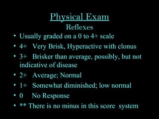 Physical Exam
Reflexes
• Usually graded on a 0 to 4+ scale
• 4+ Very Brisk, Hyperactive with clonus
• 3+ Brisker than average, possibly, but not
indicative of disease
• 2+ Average; Normal
• 1+ Somewhat diminished; low normal
• 0 No Response
• ** There is no minus in this score system
 