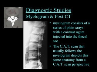 Diagnostic Studies
Myelogram & Post CT
• myelogram consists of a
series of plain xrays
with a contrast agent
injected into the thecal
sac.
• The C.A.T. scan that
usually follows the
myelogram depicts this
same anatomy from a
C.A.T. scan perspective
 