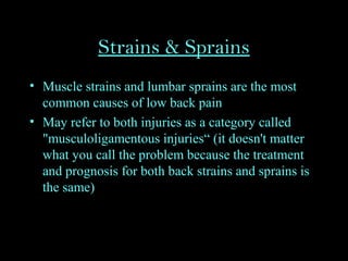 Strains & Sprains
• Muscle strains and lumbar sprains are the most
common causes of low back pain
• May refer to both injuries as a category called
"musculoligamentous injuries“ (it doesn't matter
what you call the problem because the treatment
and prognosis for both back strains and sprains is
the same)
 