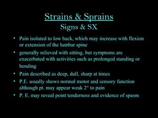 Strains & Sprains
Signs & SX
• Pain isolated to low back, which may increase with flexion
or extension of the lumbar spine
• generally relieved with sitting, but symptoms are
exacerbated with activities such as prolonged standing or
bending
• Pain described as deep, dull, sharp at times
• P.E. usually shows normal motor and sensory function
although pt. may appear weak 2° to pain
• P. E. may reveal point tenderness and evidence of spasm
 