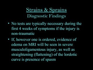 Strains & Sprains
Diagnostic Findings
• No tests are typically necessary during the
first 4 weeks of symptoms if the injury is
non-traumatic
• If, however one is ordered, evidence of
edema on MRI will be seen in severe
musculoligamentous injury, as well as
straightening (flattening) of the lordotic
curve is presence of spasm
 