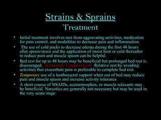 Strains & Sprains
Treatment
• Initial treatment involves rest from aggravating activities, medication
for pain control, and modalities to decrease pain and inflammation.
• The use of cold packs to decrease edema during the first 48 hours
after sprain/strain and the application of moist heat or cold thereafter
to reduce pain and muscle spasm can be helpful.
• Bed rest for up to 48 hours may be beneficial but prolonged bed rest is
discouraged. (Extremely Controversial) Relative rest by avoiding
activities that exacerbate pain is preferable to complete bed rest.
• Temporary use of a lumbosacral support when out of bed may reduce
pain and muscle spasm and increase activity tolerance.
• A short course of NSAIDs, acetaminophen, or muscle relaxants may
be beneficial. Narcotics are generally not necessary but may be used in
the very acute stage
 