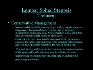 Lumbar Spinal Stenosis
Treatment
• Conservative Management
– Non-steroidal anti-inflammatory drugs, such as aspirin, naproxen
(Naprosyn), ibuprofen (Motrin, Nuprin, Advil), to reduce
inflammation and relieve pain. New generation Cox-2 inhibitors
have shown remarkable results in many cases
– Corticosteroid injections into the outermost of the membranes
covering the spinal cord and nerve roots to reduce inflammation
and treat acute pain that radiates to the hips or down a leg.
– Physical therapy and/or prescribed exercises to maintain motion
of the spine and build endurance to help stabilize the spine
– lumbar brace or corset to provide some support and help the
patient regain mobility
 